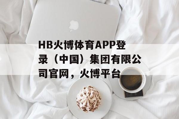 HB火博体育APP登录（中国）集团有限公司官网，火博平台